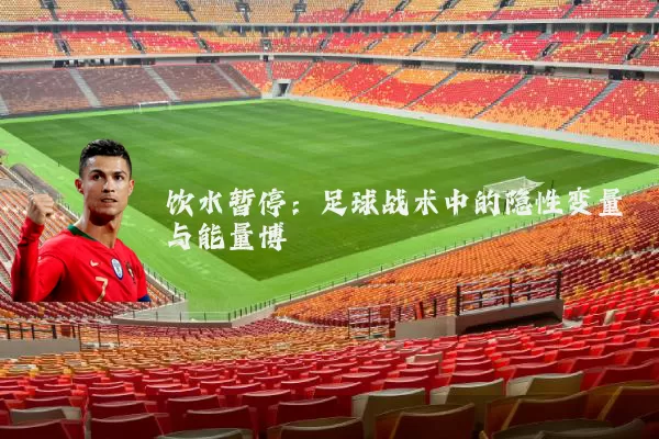 饮水暂停:足球战术中的隐性变量与能量博弈