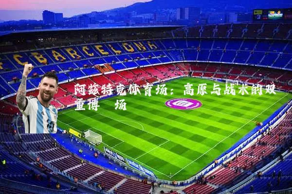阿兹特克体育场：高原与战术的双重博弈场
